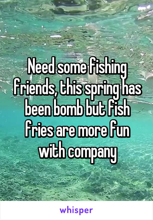 Need some fishing friends, this spring has been bomb but fish fries are more fun with company