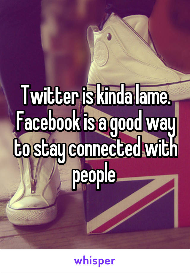 Twitter is kinda lame. Facebook is a good way to stay connected with people 