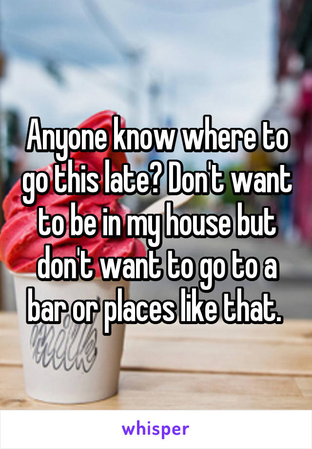 Anyone know where to go this late? Don't want to be in my house but don't want to go to a bar or places like that. 