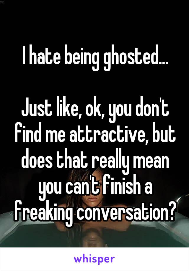 I hate being ghosted...

Just like, ok, you don't find me attractive, but does that really mean you can't finish a freaking conversation?