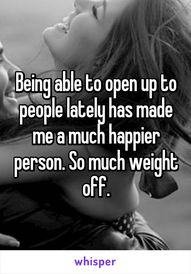 Being able to open up to people lately has made me a much happier person. So much weight off.