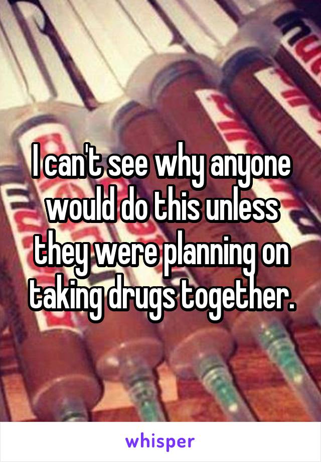 I can't see why anyone would do this unless they were planning on taking drugs together.