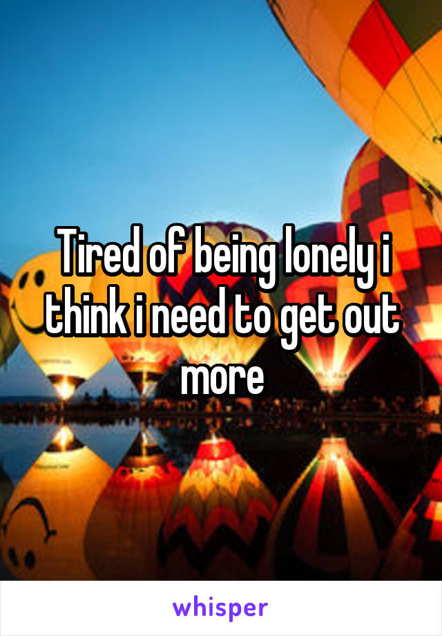 Tired of being lonely i think i need to get out more