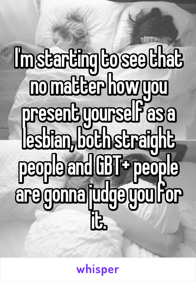 I'm starting to see that no matter how you present yourself as a lesbian, both straight people and GBT+ people are gonna judge you for it.