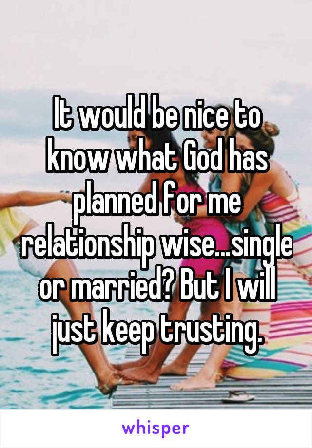 It would be nice to know what God has planned for me relationship wise...single or married? But I will just keep trusting.