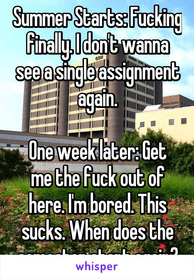 Summer Starts: Fucking finally. I don't wanna see a single assignment again.

One week later: Get me the fuck out of here. I'm bored. This sucks. When does the semester start again?