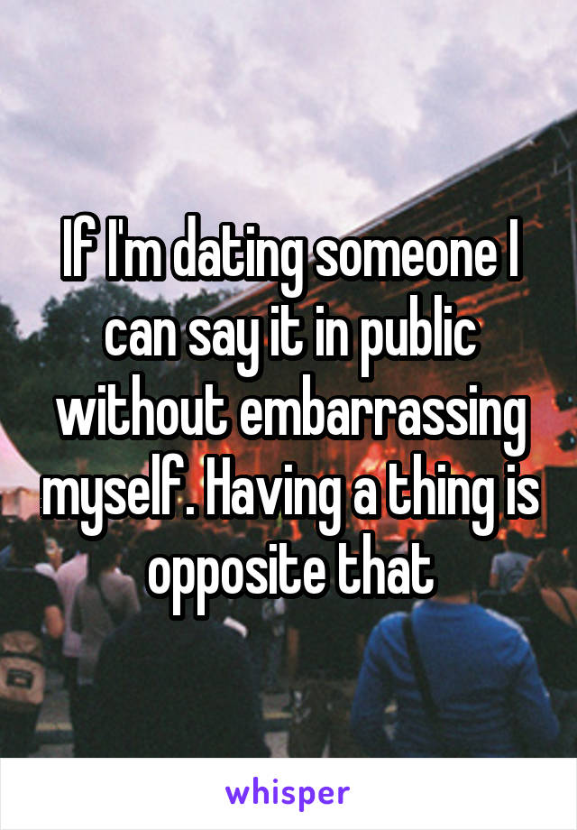 If I'm dating someone I can say it in public without embarrassing myself. Having a thing is opposite that