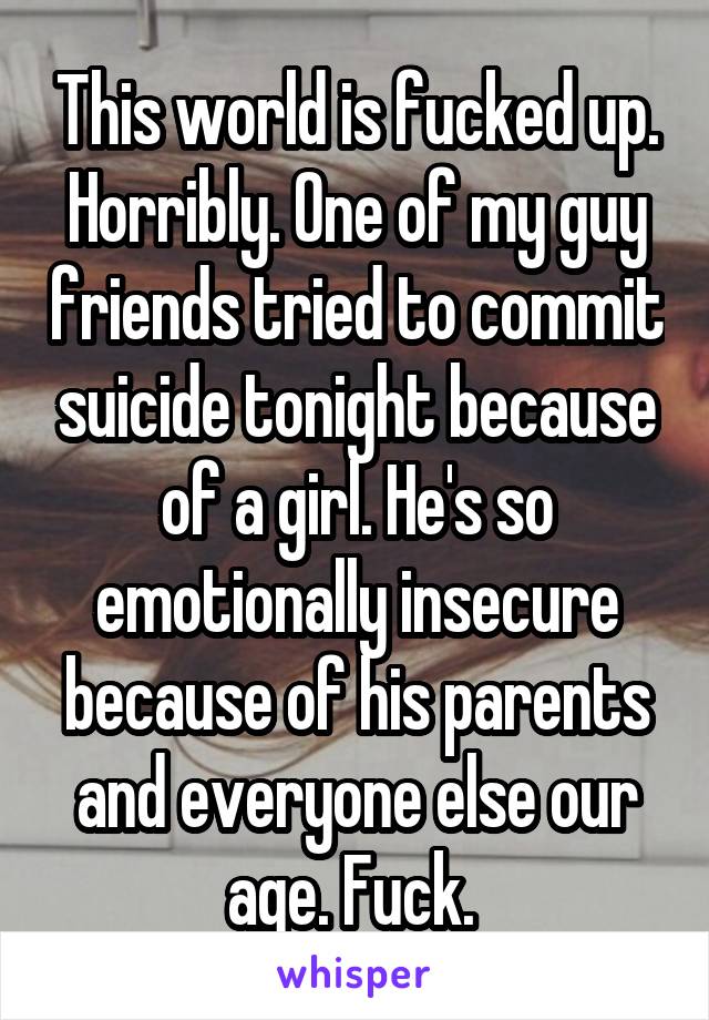 This world is fucked up. Horribly. One of my guy friends tried to commit suicide tonight because of a girl. He's so emotionally insecure because of his parents and everyone else our age. Fuck. 