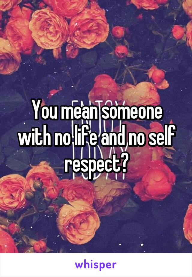 You mean someone with no life and no self respect?