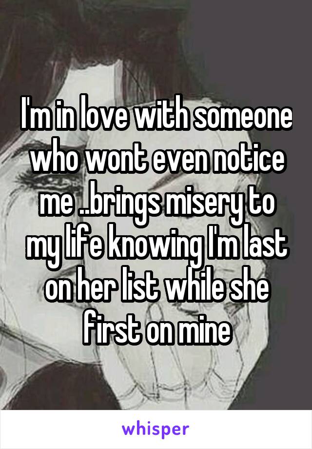 I'm in love with someone who wont even notice me ..brings misery to my life knowing I'm last on her list while she first on mine