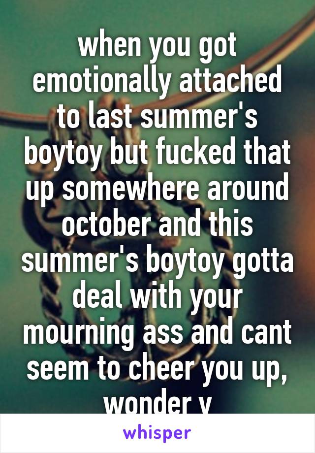 when you got emotionally attached to last summer's boytoy but fucked that up somewhere around october and this summer's boytoy gotta deal with your mourning ass and cant seem to cheer you up, wonder y