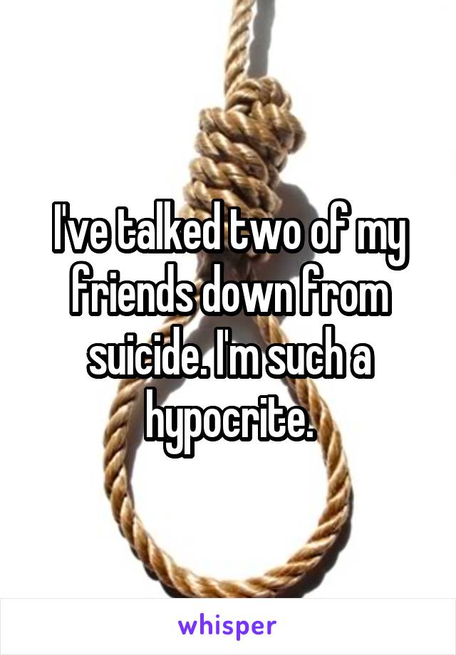 I've talked two of my friends down from suicide. I'm such a hypocrite.