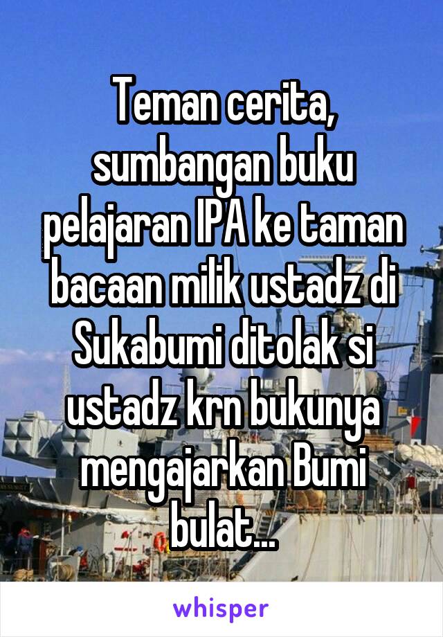 Teman cerita, sumbangan buku pelajaran IPA ke taman bacaan milik ustadz di Sukabumi ditolak si ustadz krn bukunya mengajarkan Bumi bulat...