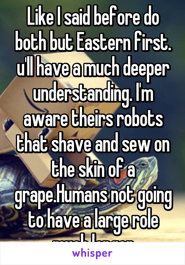 Like I said before do both but Eastern first. u'll have a much deeper understanding. I'm aware theirs robots that shave and sew on the skin of a grape.Humans not going to have a large role much longer