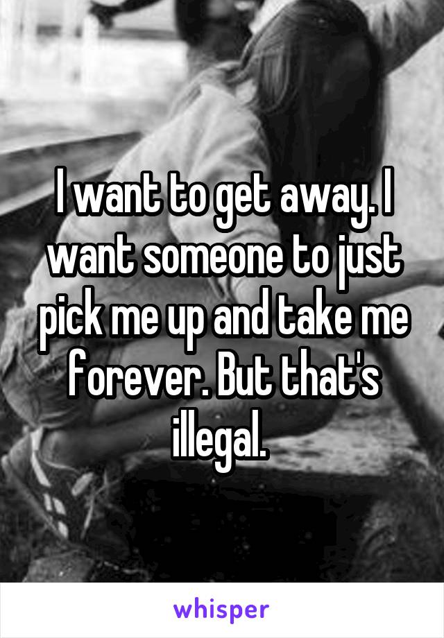 I want to get away. I want someone to just pick me up and take me forever. But that's illegal. 