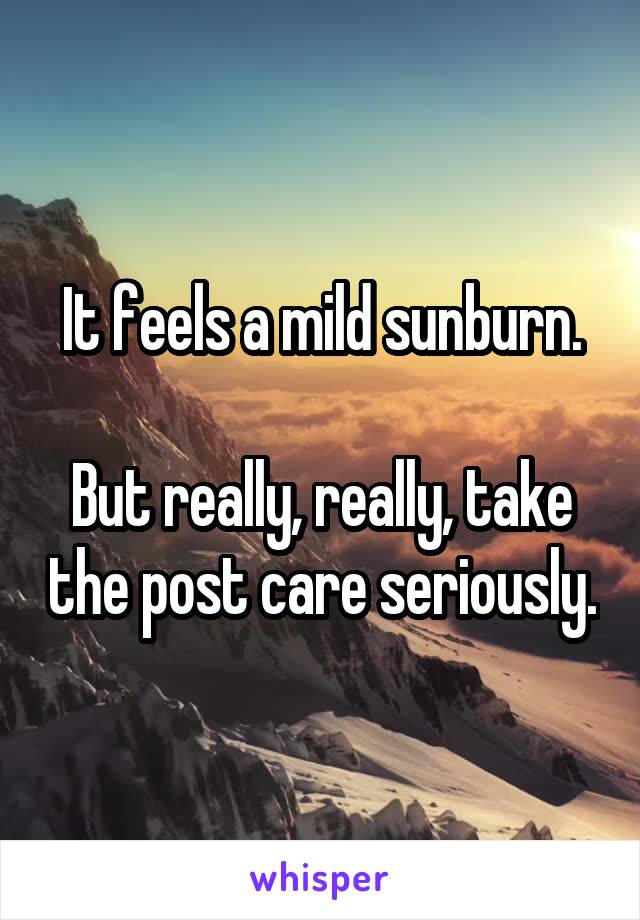 It feels a mild sunburn.

But really, really, take the post care seriously.