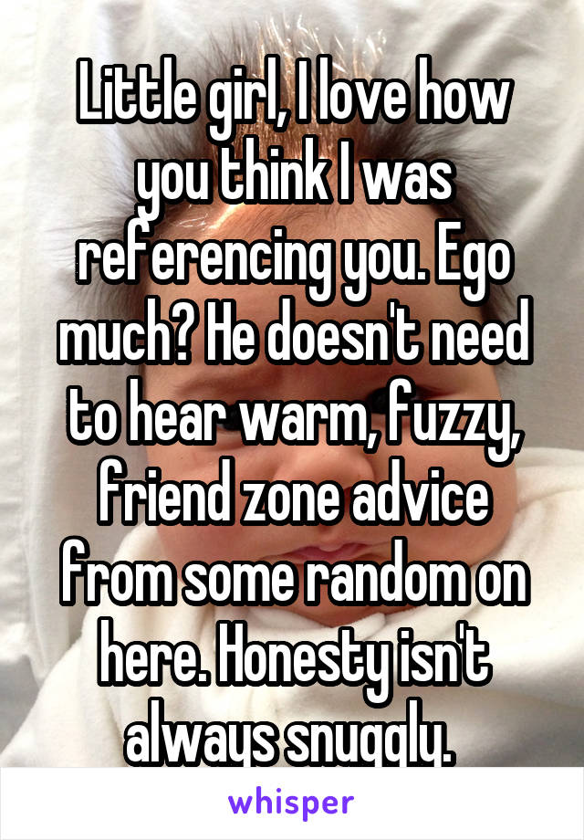 Little girl, I love how you think I was referencing you. Ego much? He doesn't need to hear warm, fuzzy, friend zone advice from some random on here. Honesty isn't always snuggly. 