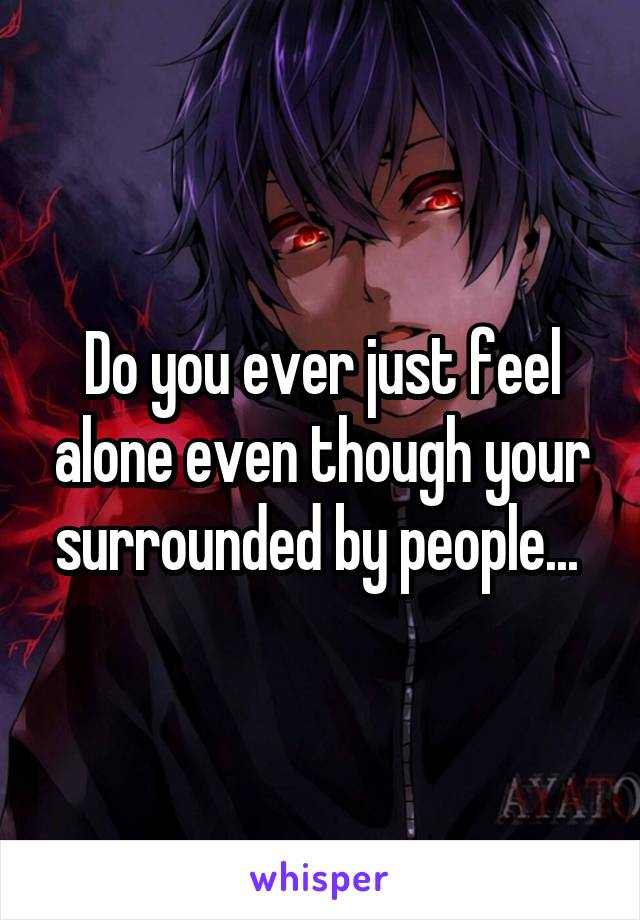 Do you ever just feel alone even though your surrounded by people... 