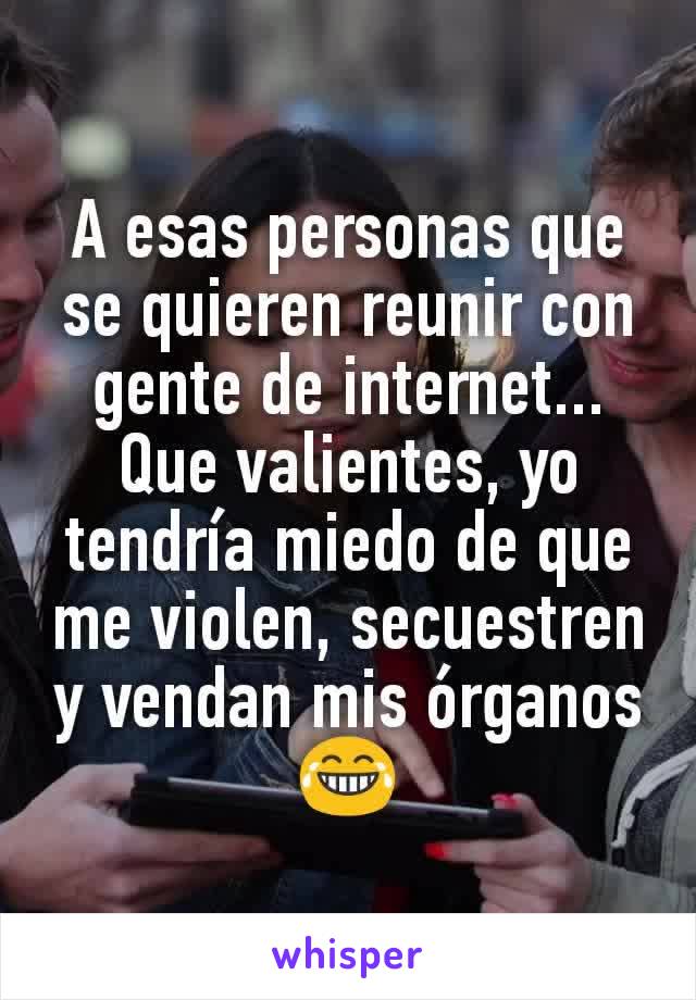 A esas personas que se quieren reunir con gente de internet... Que valientes, yo tendría miedo de que me violen, secuestren y vendan mis órganos😂