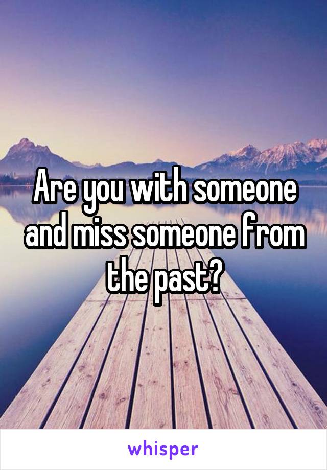 Are you with someone and miss someone from the past?