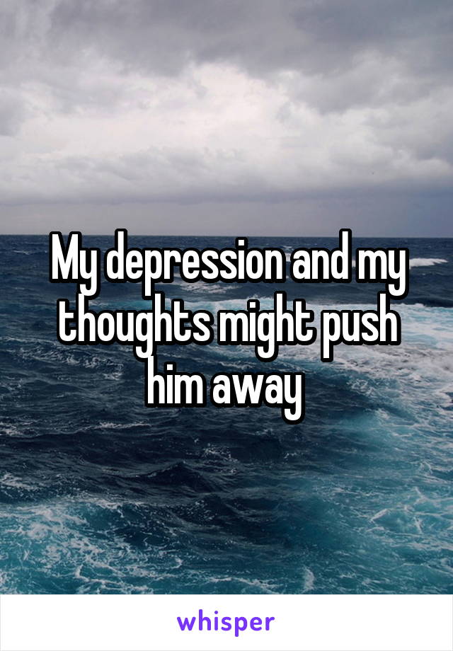 My depression and my thoughts might push him away 