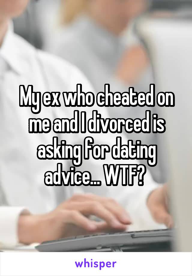 My ex who cheated on me and I divorced is asking for dating advice... WTF? 