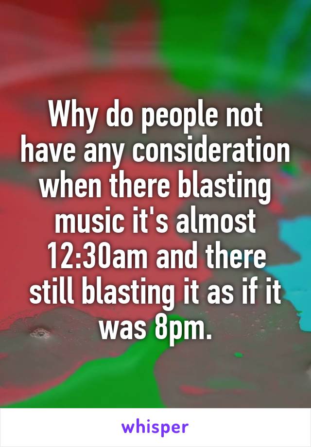 Why do people not have any consideration when there blasting music it's almost 12:30am and there still blasting it as if it was 8pm.