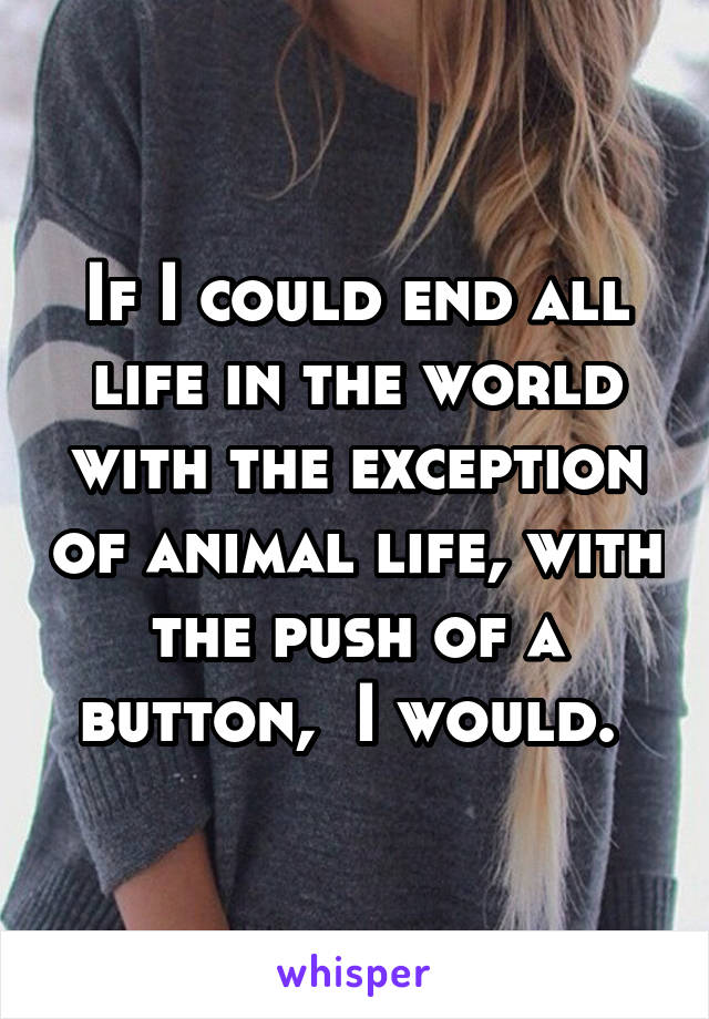 If I could end all life in the world with the exception of animal life, with the push of a button,  I would. 