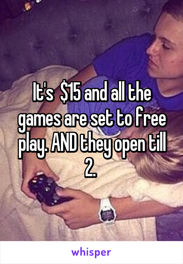 It's  $15 and all the games are set to free play. AND they open till 2. 