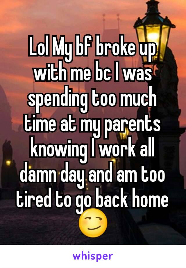 Lol My bf broke up with me bc I was spending too much time at my parents knowing I work all damn day and am too tired to go back home 😏