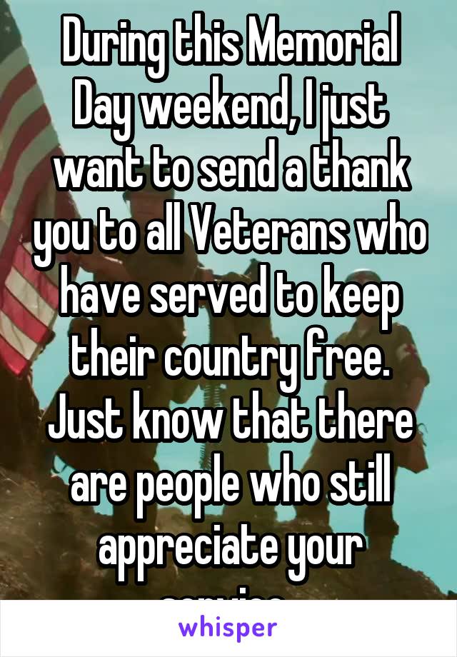 During this Memorial Day weekend, I just want to send a thank you to all Veterans who have served to keep their country free. Just know that there are people who still appreciate your service. 