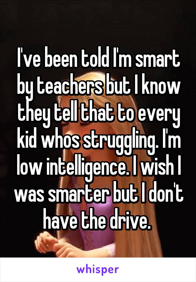 I've been told I'm smart by teachers but I know they tell that to every kid whos struggling. I'm low intelligence. I wish I was smarter but I don't have the drive. 