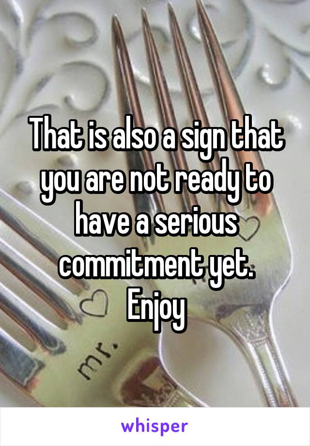 That is also a sign that you are not ready to have a serious commitment yet.
Enjoy