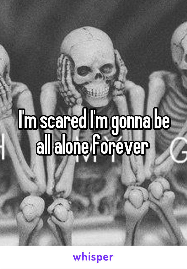 I'm scared I'm gonna be all alone forever 