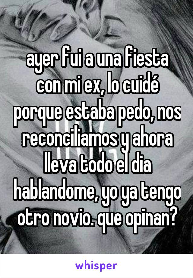 ayer fui a una fiesta con mi ex, lo cuidé porque estaba pedo, nos reconciliamos y ahora lleva todo el dia hablandome, yo ya tengo otro novio. que opinan?