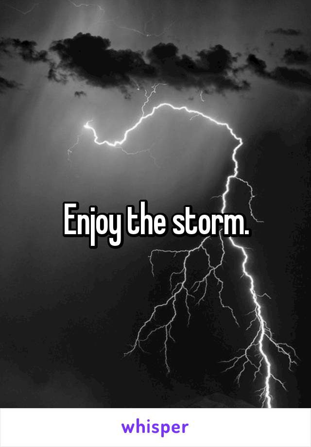 Enjoy the storm.