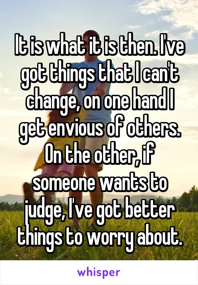 It is what it is then. I've got things that I can't change, on one hand I get envious of others. On the other, if someone wants to judge, I've got better things to worry about.