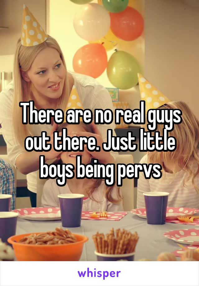 There are no real guys out there. Just little boys being pervs