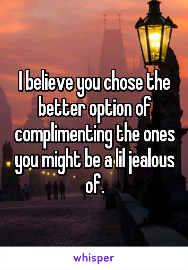 I believe you chose the better option of complimenting the ones you might be a lil jealous of.