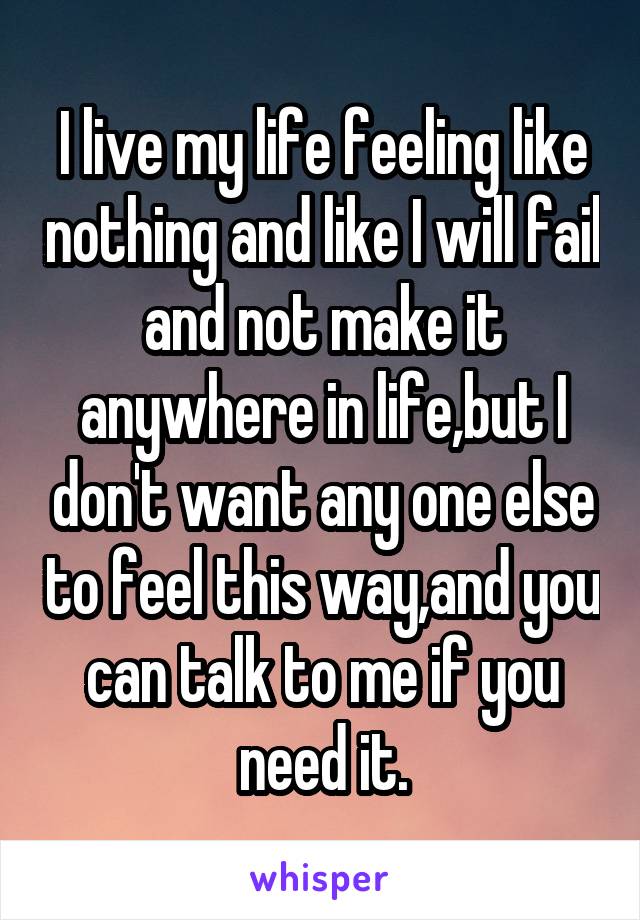 I live my life feeling like nothing and like I will fail and not make it anywhere in life,but I don't want any one else to feel this way,and you can talk to me if you need it.