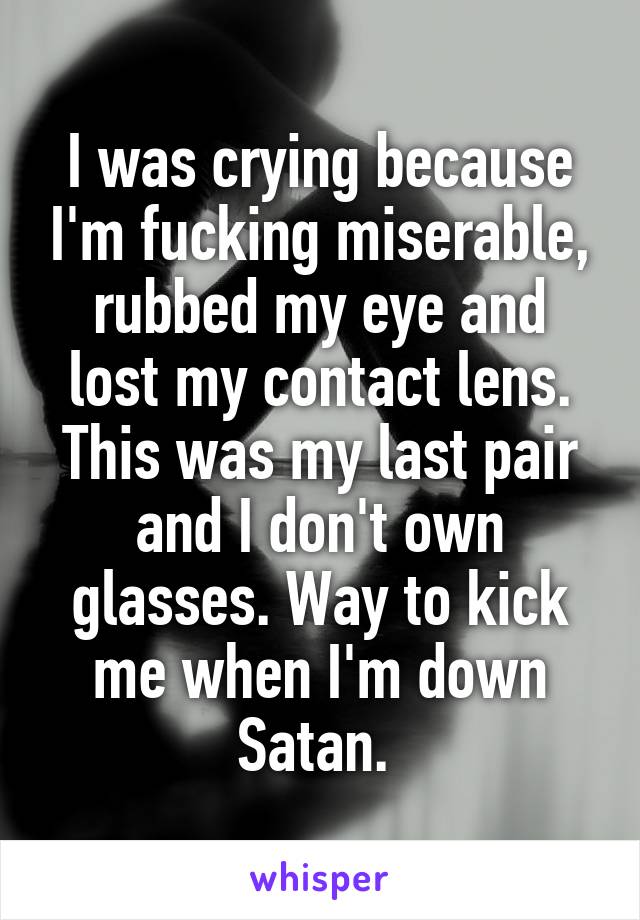 I was crying because I'm fucking miserable, rubbed my eye and lost my contact lens. This was my last pair and I don't own glasses. Way to kick me when I'm down Satan. 