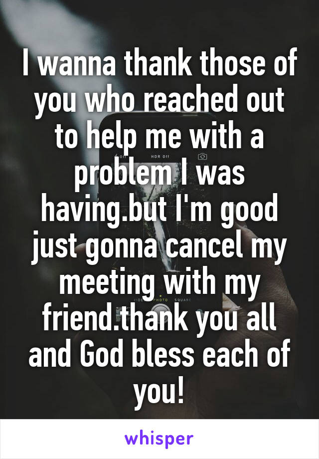 I wanna thank those of you who reached out to help me with a problem I was having.but I'm good just gonna cancel my meeting with my friend.thank you all and God bless each of you!