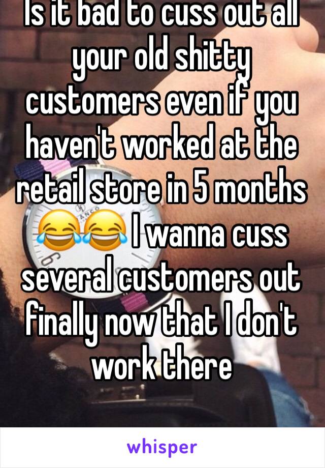 Is it bad to cuss out all your old shitty customers even if you haven't worked at the retail store in 5 months 😂😂 I wanna cuss several customers out finally now that I don't work there