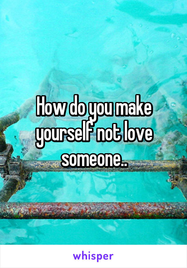 How do you make yourself not love someone..