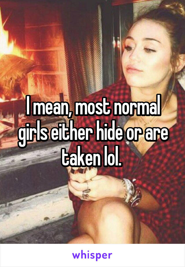 I mean, most normal girls either hide or are taken lol. 