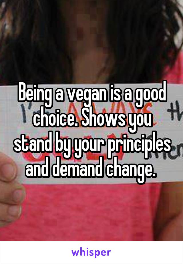 Being a vegan is a good choice. Shows you stand by your principles and demand change. 