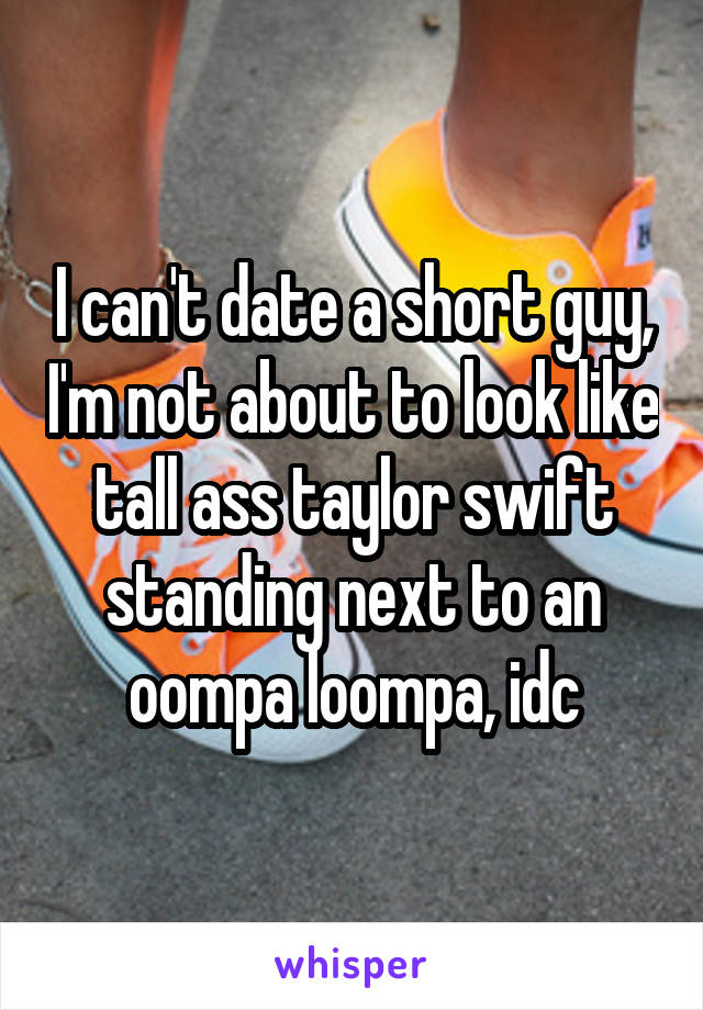 I can't date a short guy, I'm not about to look like tall ass taylor swift standing next to an oompa loompa, idc