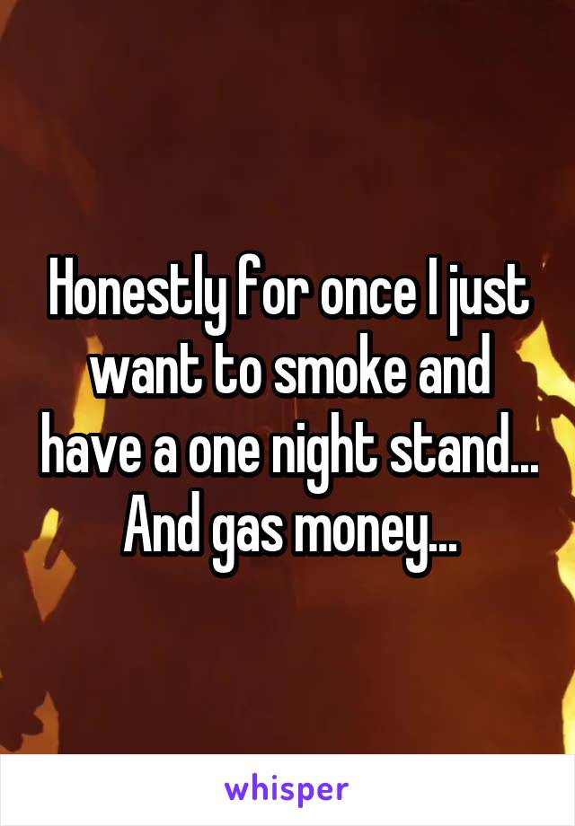 Honestly for once I just want to smoke and have a one night stand... And gas money...