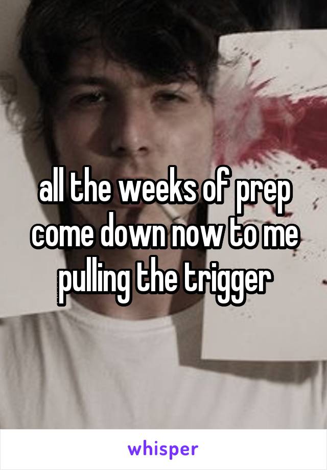 all the weeks of prep come down now to me pulling the trigger