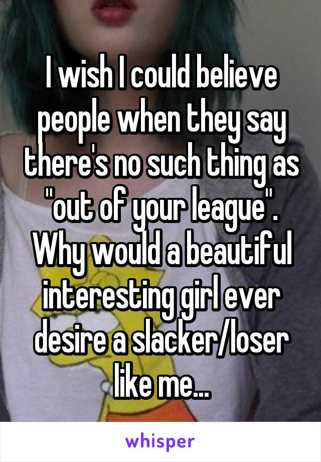 I wish I could believe people when they say there's no such thing as "out of your league". Why would a beautiful interesting girl ever desire a slacker/loser like me...